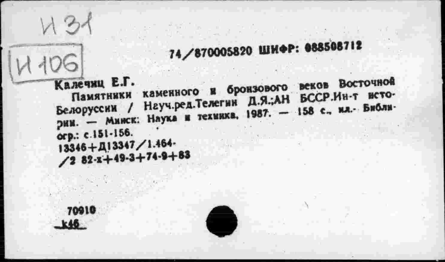 ﻿и ги
4QG
74/870005820 ШИФР: 888508718
Кплечмц EJT.
Памятники каменного н бронзового Белоруссии / Науч.ред.Телегин Д.Я.ДН рии. — Минск; Наука и техника. 1987. — огр.: с 151-156.
І8346+Д13347/1.464-
/2 88-1+49-3+74-0+83
веков Восточное БССР.Ин-т вето-158 с, ил.- Бибяи-
70010